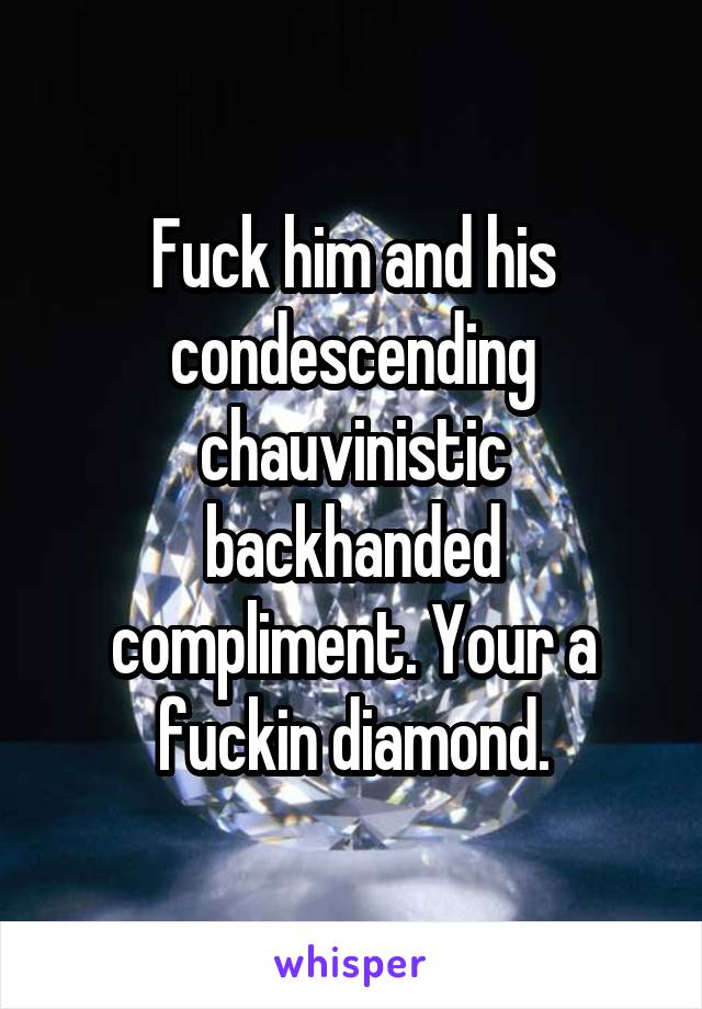 Fuck him and his condescending chauvinistic backhanded compliment. Your a fuckin diamond.