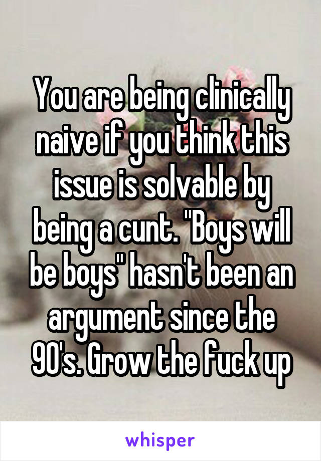 You are being clinically naive if you think this issue is solvable by being a cunt. "Boys will be boys" hasn't been an argument since the 90's. Grow the fuck up