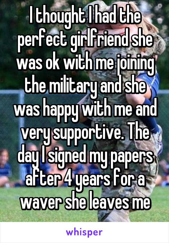 I thought I had the perfect girlfriend she was ok with me joining the military and she was happy with me and very supportive. The day I signed my papers after 4 years for a waver she leaves me .....