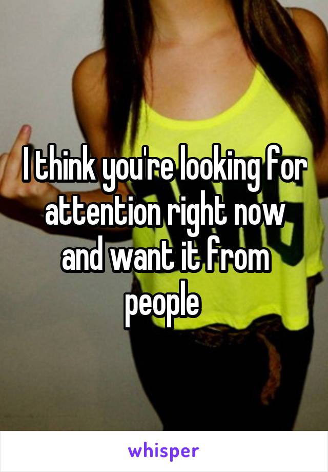 I think you're looking for attention right now and want it from people 