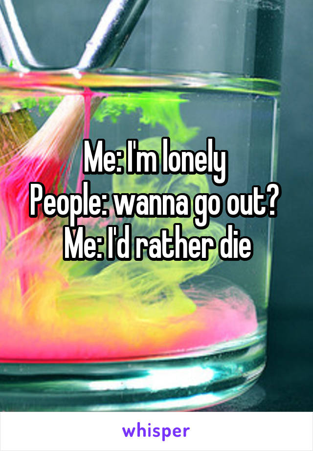 Me: I'm lonely 
People: wanna go out? 
Me: I'd rather die
