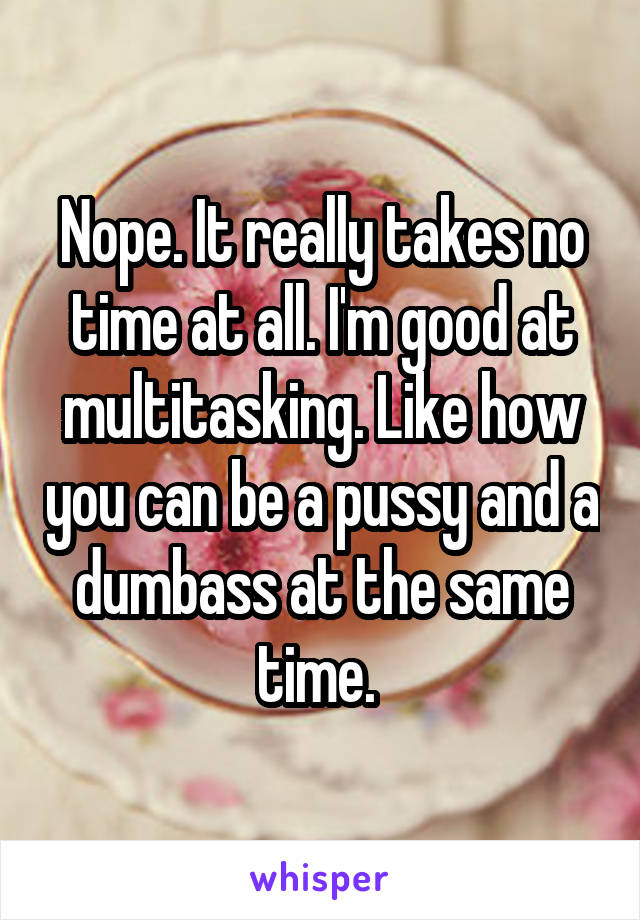 Nope. It really takes no time at all. I'm good at multitasking. Like how you can be a pussy and a dumbass at the same time. 