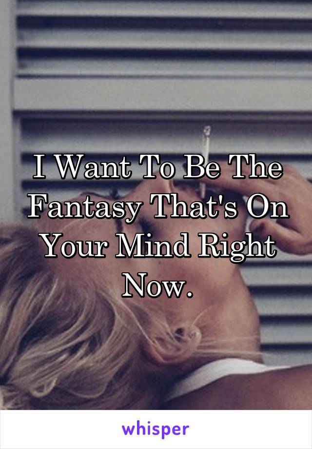 I Want To Be The Fantasy That's On Your Mind Right Now.