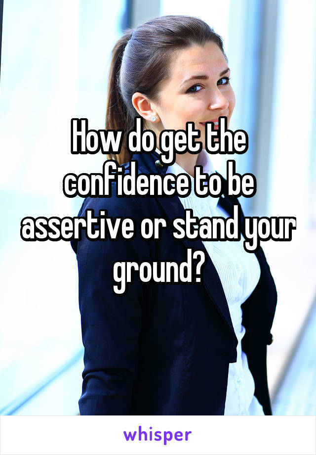 How do get the confidence to be assertive or stand your ground?
