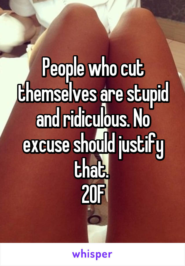 People who cut themselves are stupid and ridiculous. No excuse should justify that. 
20F