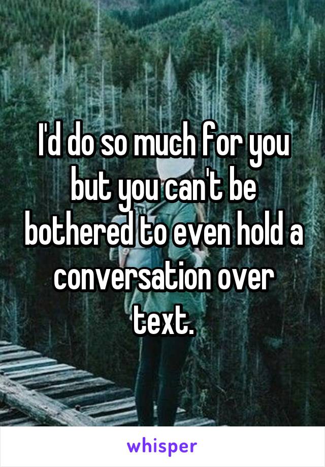 I'd do so much for you but you can't be bothered to even hold a conversation over text.