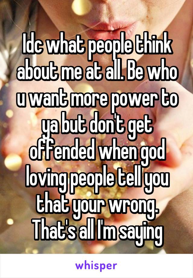 Idc what people think about me at all. Be who u want more power to ya but don't get offended when god loving people tell you that your wrong. That's all I'm saying