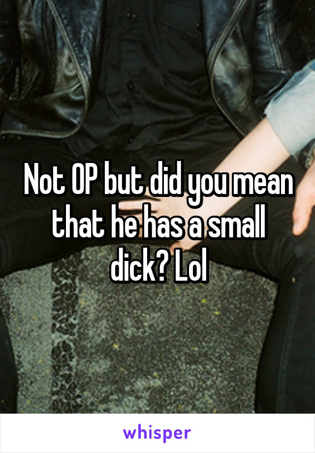 Not OP but did you mean that he has a small dick? Lol