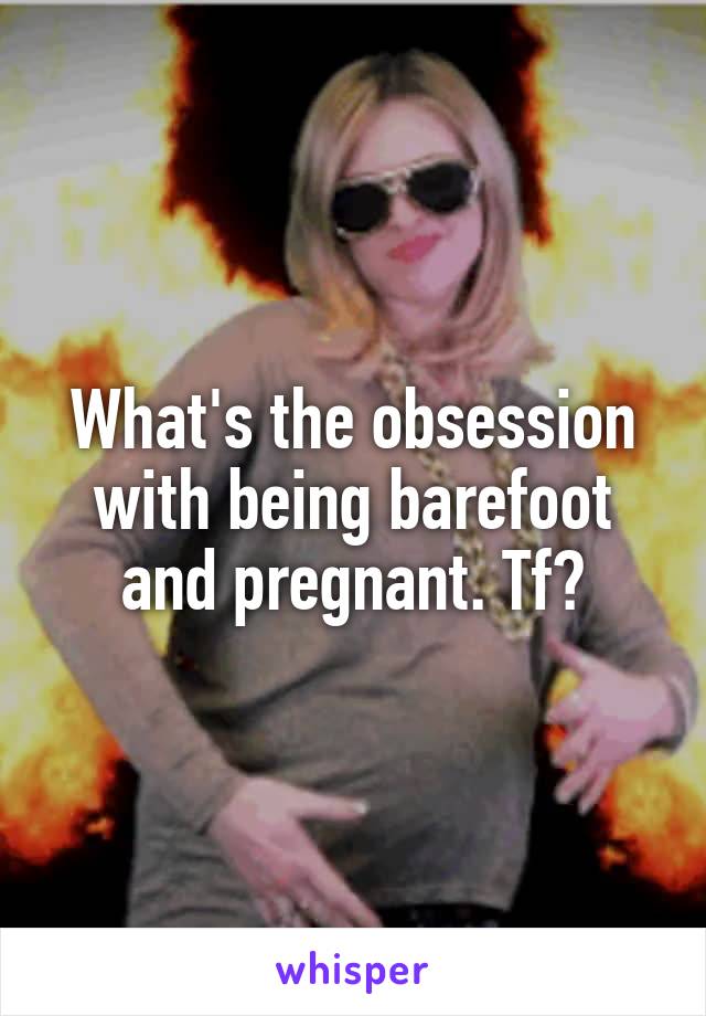 What's the obsession with being barefoot and pregnant. Tf?