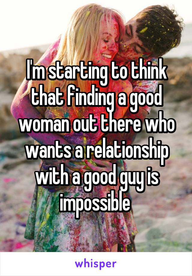 I'm starting to think that finding a good woman out there who wants a relationship with a good guy is impossible 