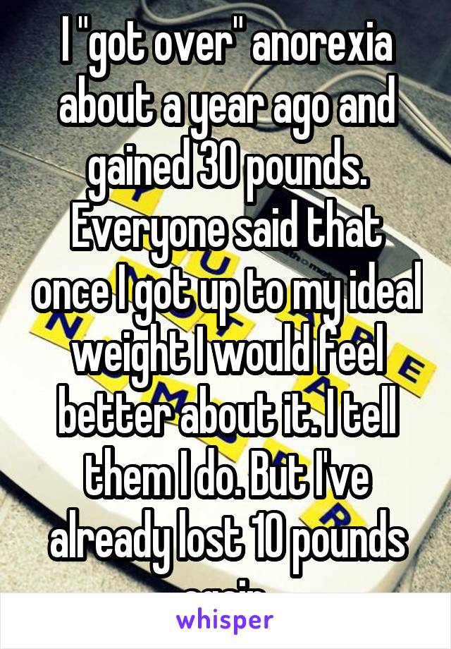 I "got over" anorexia about a year ago and gained 30 pounds. Everyone said that once I got up to my ideal weight I would feel better about it. I tell them I do. But I've already lost 10 pounds again.