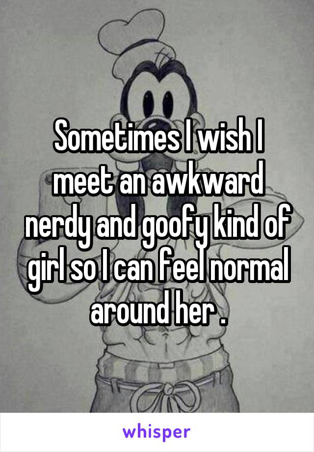 Sometimes I wish I meet an awkward nerdy and goofy kind of girl so I can feel normal around her .