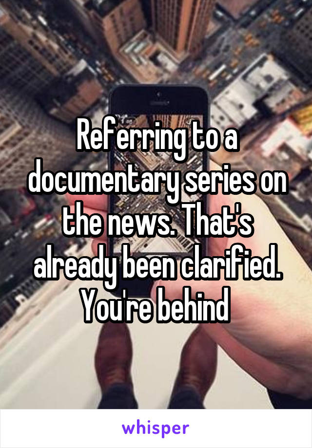 Referring to a documentary series on the news. That's already been clarified. You're behind 