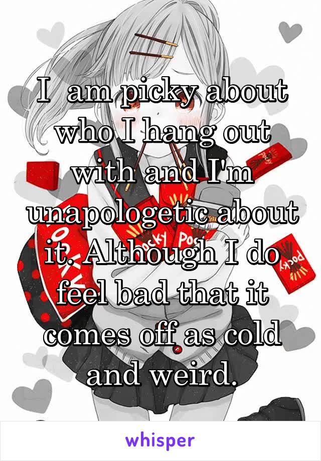 I  am picky about who I hang out with and I'm unapologetic about it. Although I do feel bad that it comes off as cold and weird.