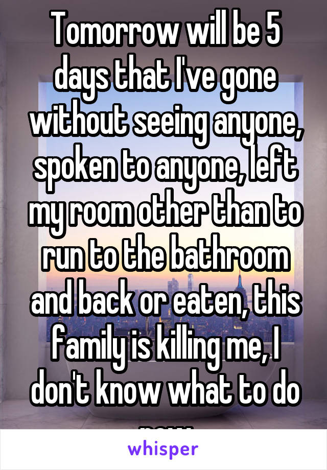 Tomorrow will be 5 days that I've gone without seeing anyone, spoken to anyone, left my room other than to run to the bathroom and back or eaten, this family is killing me, I don't know what to do now