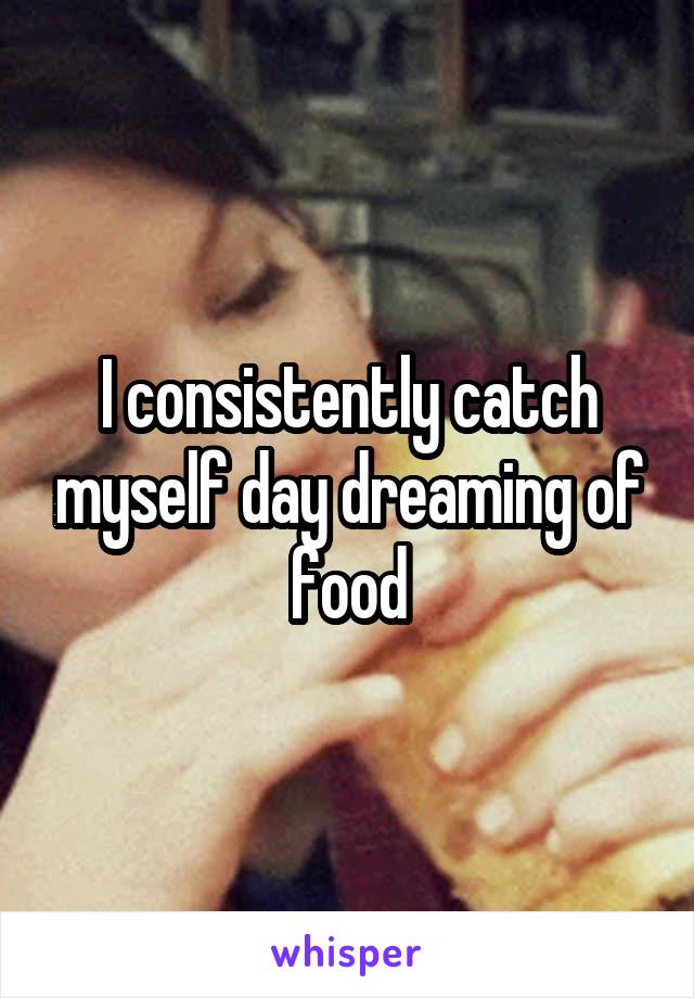 I consistently catch myself day dreaming of food