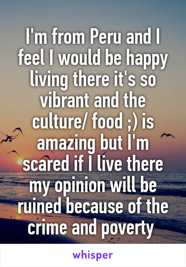 I'm from Peru and I feel I would be happy living there it's so vibrant and the culture/ food ;) is amazing but I'm scared if I live there my opinion will be ruined because of the crime and poverty 