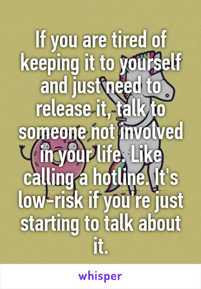 If you are tired of keeping it to yourself and just need to release it, talk to someone not involved in your life. Like calling a hotline. It's low-risk if you're just starting to talk about it.