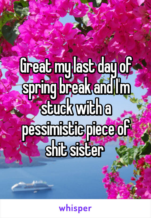 Great my last day of spring break and I'm stuck with a pessimistic piece of shit sister 