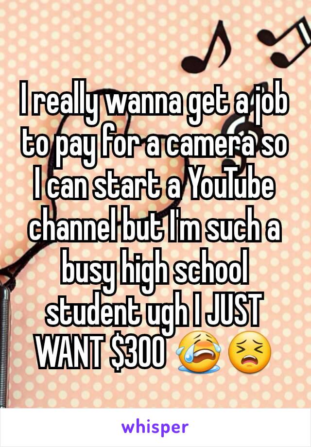 I really wanna get a job to pay for a camera so I can start a YouTube channel but I'm such a busy high school student ugh I JUST WANT $300 😭😣