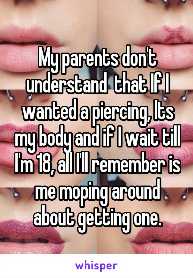 My parents don't understand  that If I wanted a piercing, Its my body and if I wait till I'm 18, all I'll remember is me moping around about getting one.