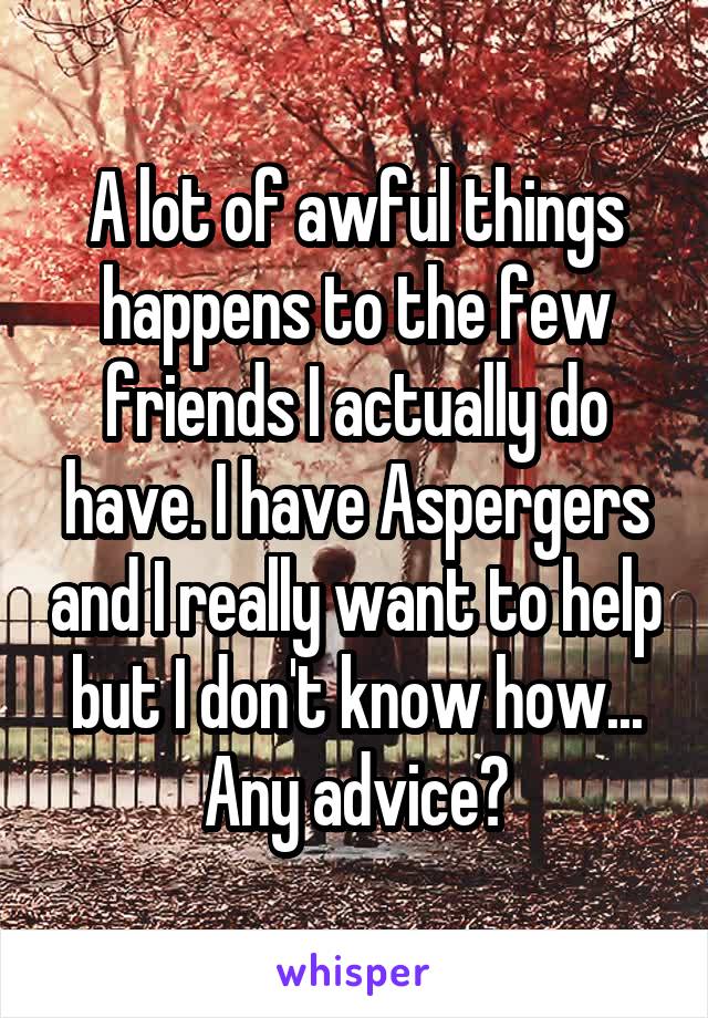 A lot of awful things happens to the few friends I actually do have. I have Aspergers and I really want to help but I don't know how... Any advice?