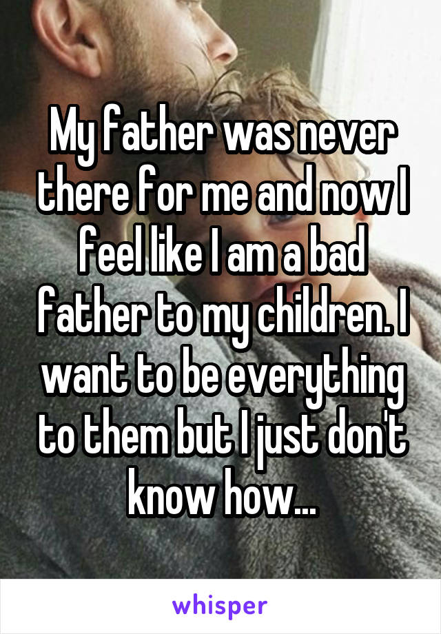My father was never there for me and now I feel like I am a bad father to my children. I want to be everything to them but I just don't know how...