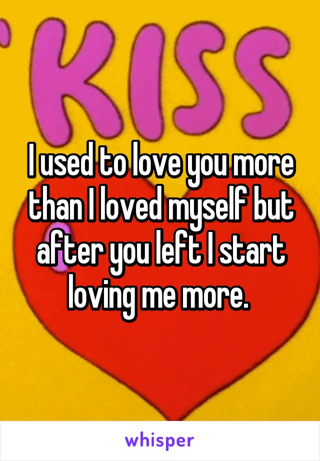 I used to love you more than I loved myself but after you left I start loving me more. 