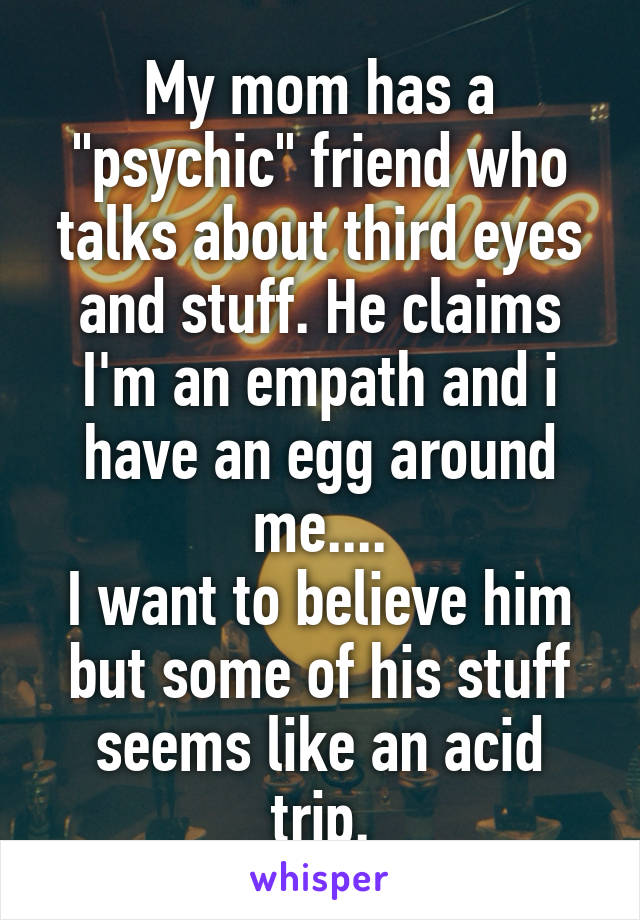 My mom has a "psychic" friend who talks about third eyes and stuff. He claims I'm an empath and i have an egg around me....
I want to believe him but some of his stuff seems like an acid trip.