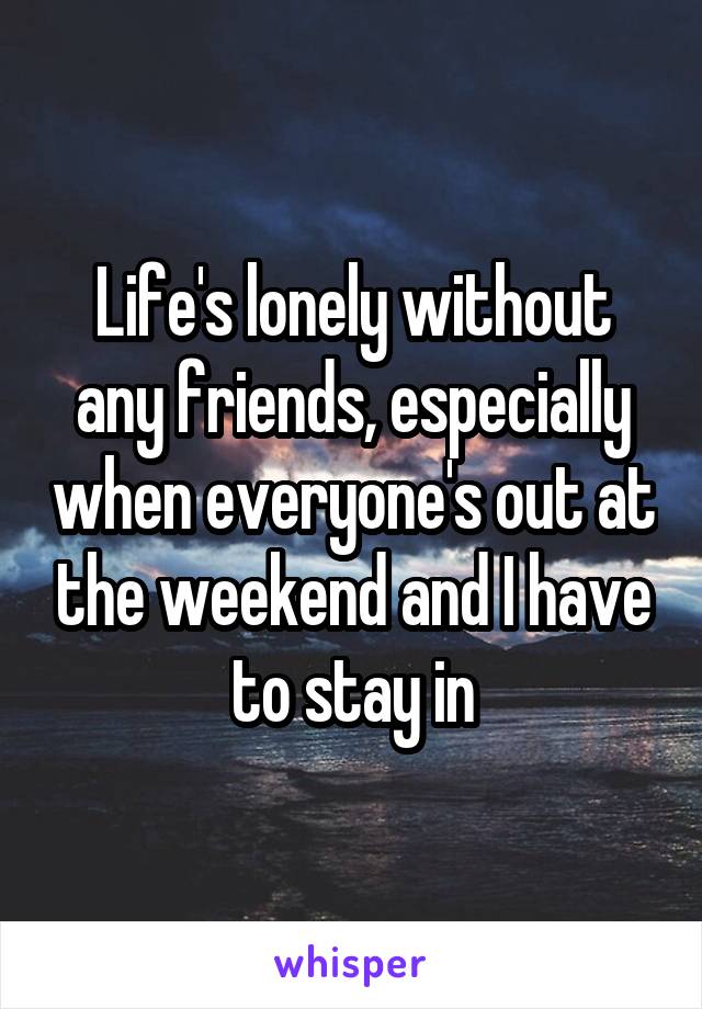 Life's lonely without any friends, especially when everyone's out at the weekend and I have to stay in