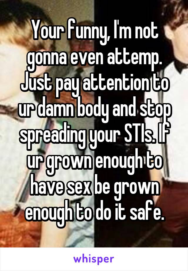 Your funny, I'm not gonna even attemp. Just pay attention to ur damn body and stop spreading your STIs. If ur grown enough to have sex be grown enough to do it safe.
