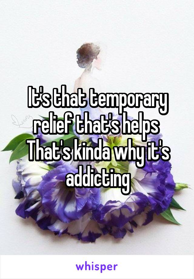 It's that temporary relief that's helps 
That's kinda why it's addicting