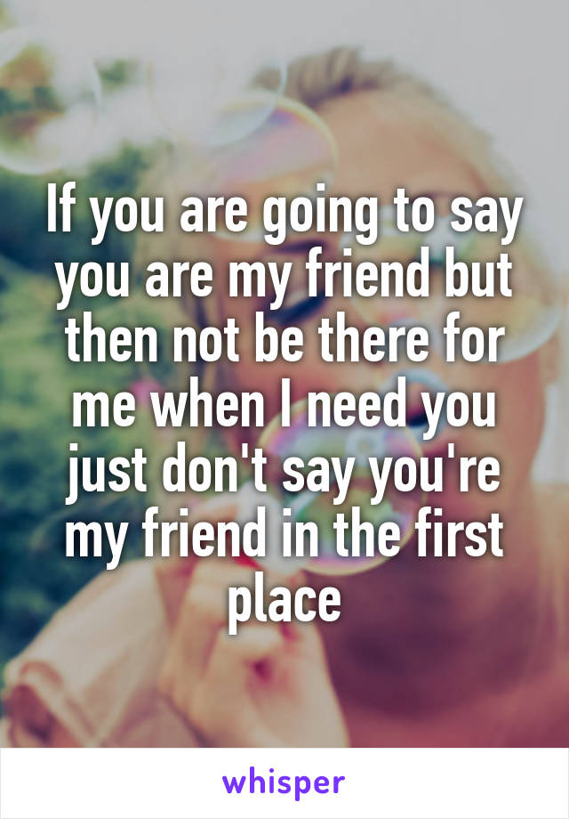 If you are going to say you are my friend but then not be there for me when I need you just don't say you're my friend in the first place