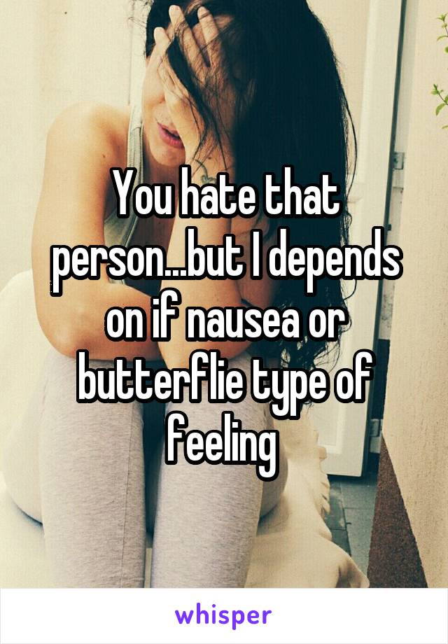 You hate that person...but I depends on if nausea or butterflie type of feeling 