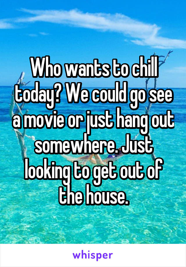 Who wants to chill today? We could go see a movie or just hang out somewhere. Just looking to get out of the house.