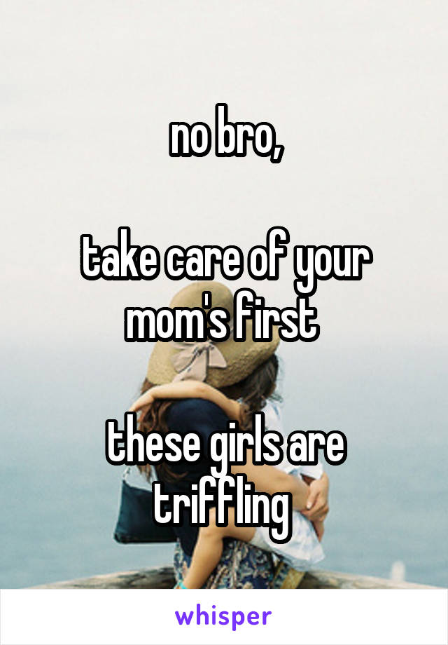 no bro,

take care of your mom's first 

these girls are triffling 