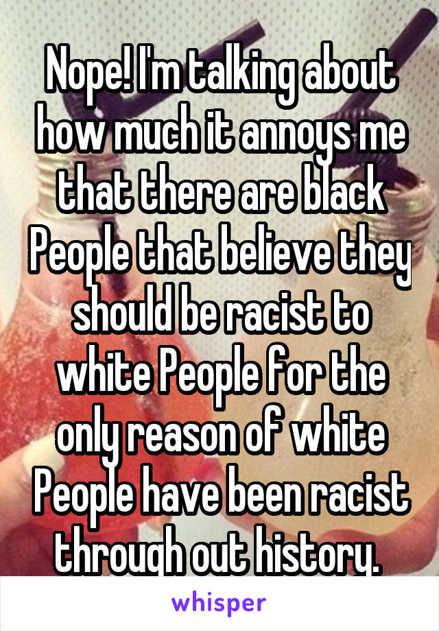 Nope! I'm talking about how much it annoys me that there are black People that believe they should be racist to white People for the only reason of white People have been racist through out history. 