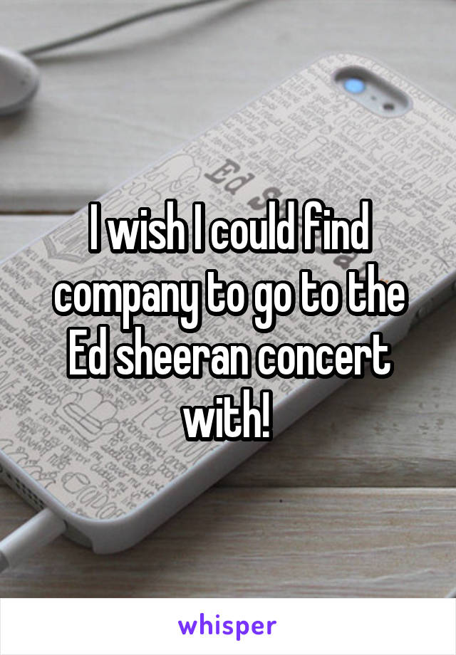 I wish I could find company to go to the Ed sheeran concert with! 