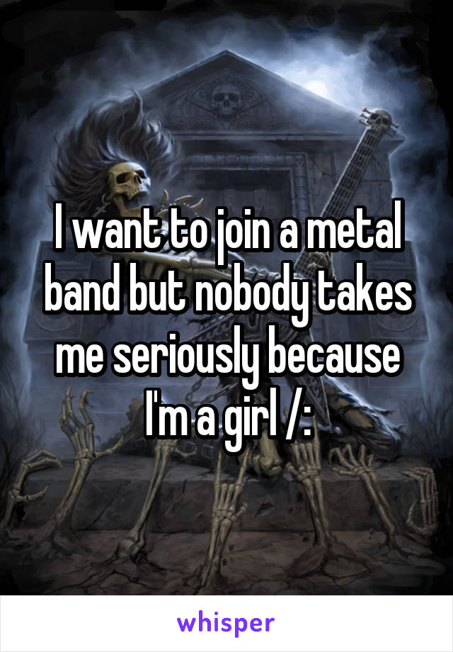 I want to join a metal band but nobody takes me seriously because I'm a girl /: