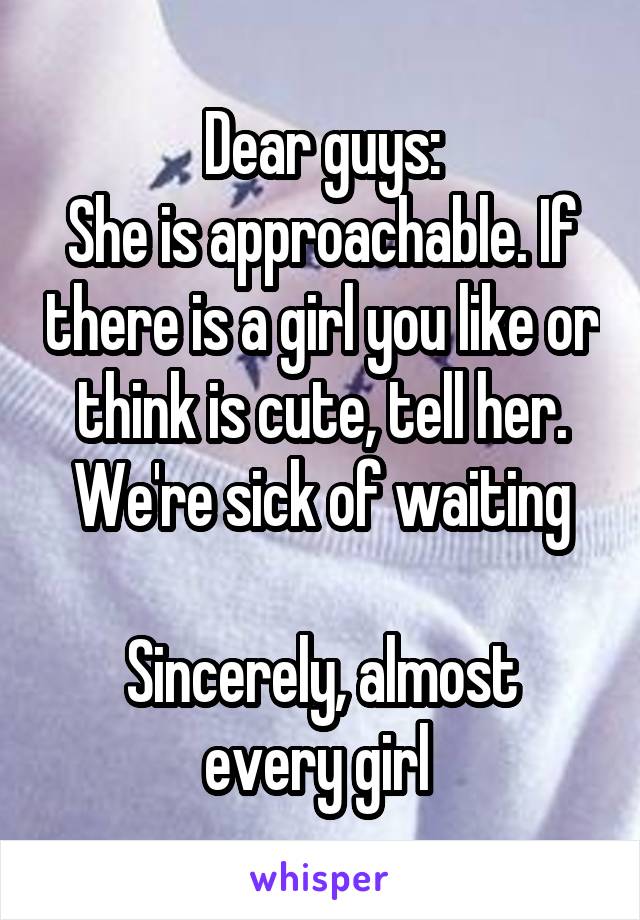 Dear guys:
She is approachable. If there is a girl you like or think is cute, tell her.
We're sick of waiting

Sincerely, almost every girl 