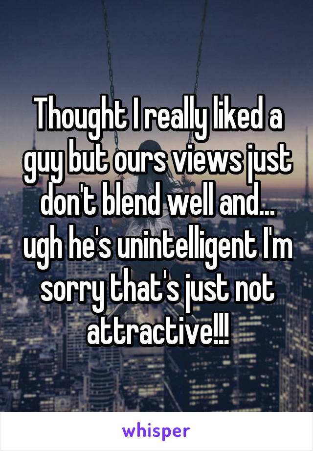 Thought I really liked a guy but ours views just don't blend well and... ugh he's unintelligent I'm sorry that's just not attractive!!!