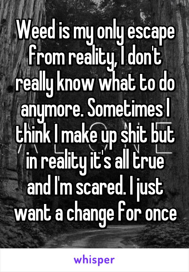 Weed is my only escape from reality, I don't really know what to do anymore. Sometimes I think I make up shit but in reality it's all true and I'm scared. I just want a change for once 