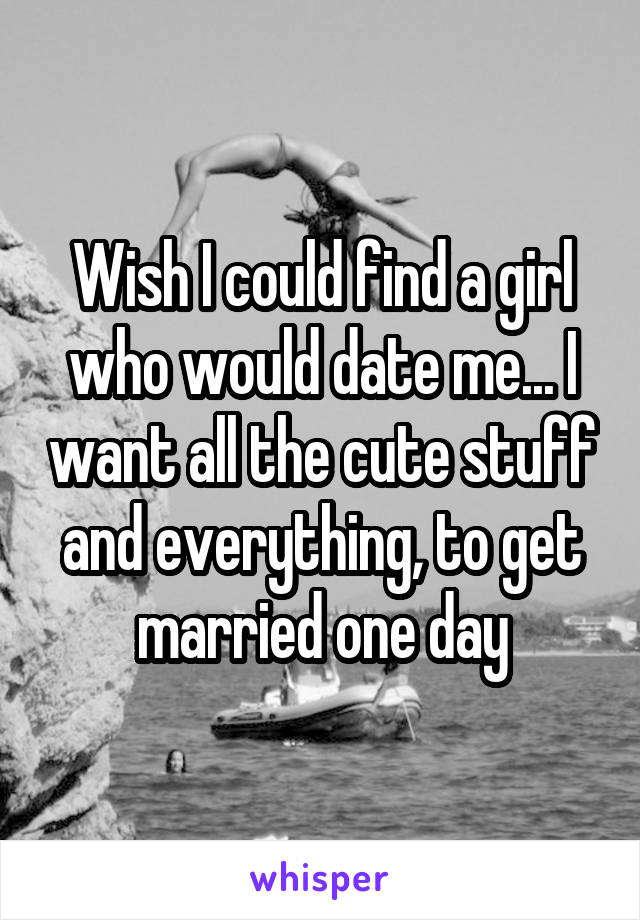 Wish I could find a girl who would date me... I want all the cute stuff and everything, to get married one day