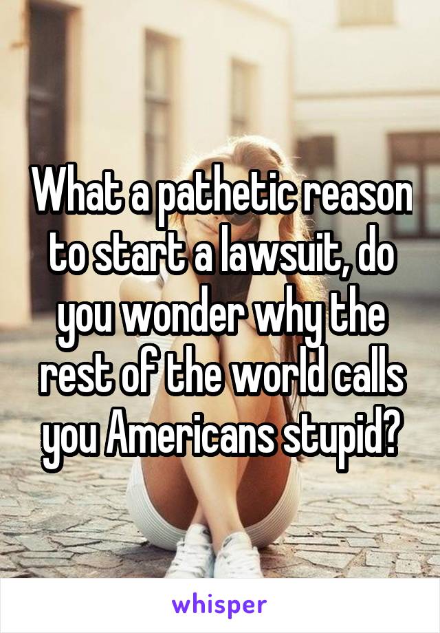 What a pathetic reason to start a lawsuit, do you wonder why the rest of the world calls you Americans stupid?