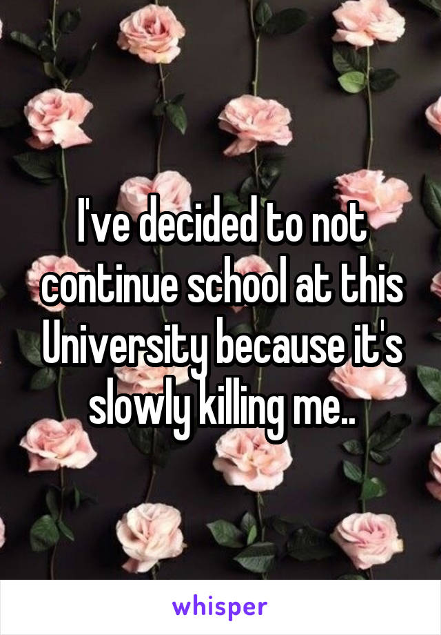 I've decided to not continue school at this University because it's slowly killing me..