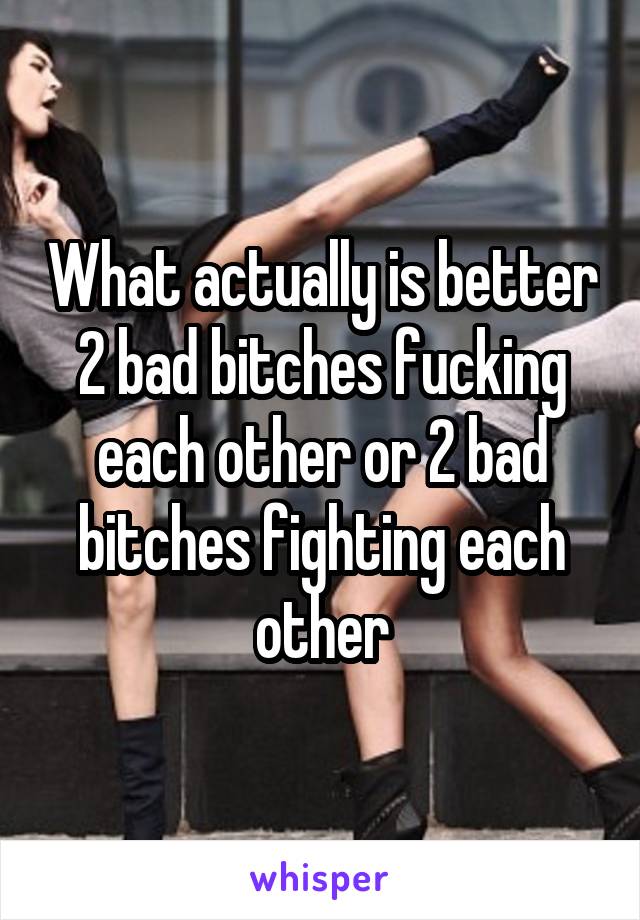 What actually is better 2 bad bitches fucking each other or 2 bad bitches fighting each other