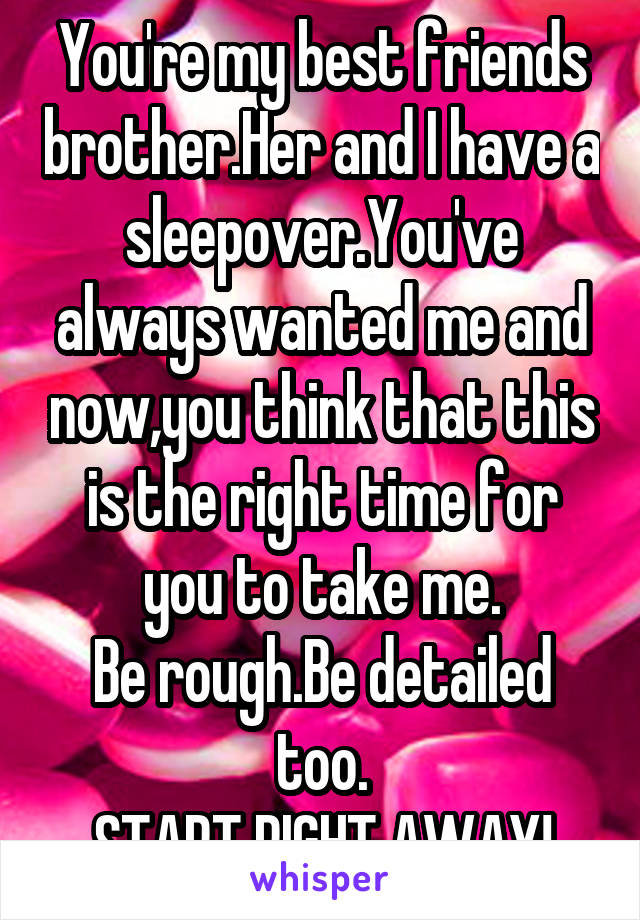 You're my best friends brother.Her and I have a sleepover.You've always wanted me and now,you think that this is the right time for you to take me.
Be rough.Be detailed too.
START RIGHT AWAY!