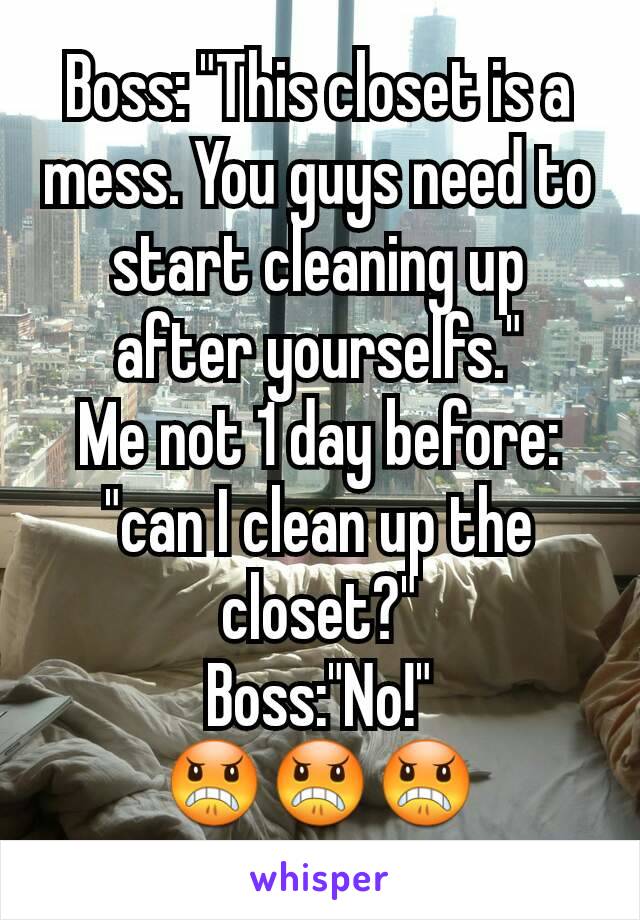 Boss: "This closet is a mess. You guys need to start cleaning up after yourselfs."
Me not 1 day before: "can I clean up the closet?"
Boss:"No!"
😠😠😠