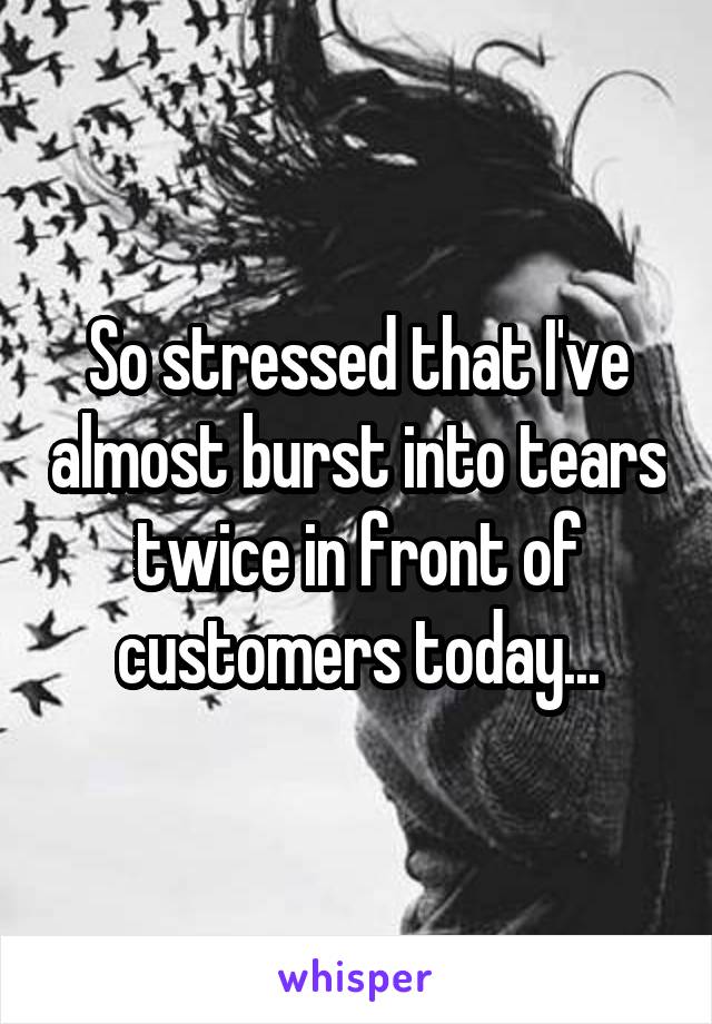 So stressed that I've almost burst into tears twice in front of customers today...