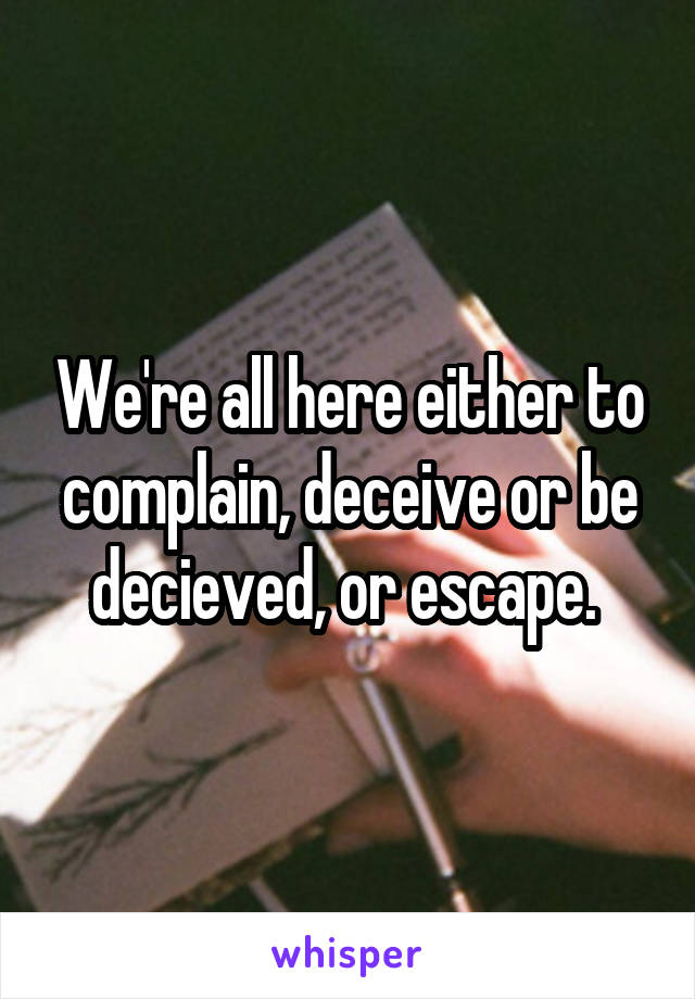 We're all here either to complain, deceive or be decieved, or escape. 